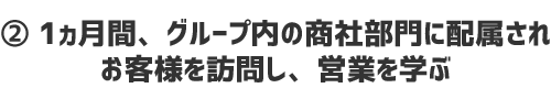 ② 1ヵ月間、グループ内の商社部門に配属されお客様を訪問し、営業を学ぶ